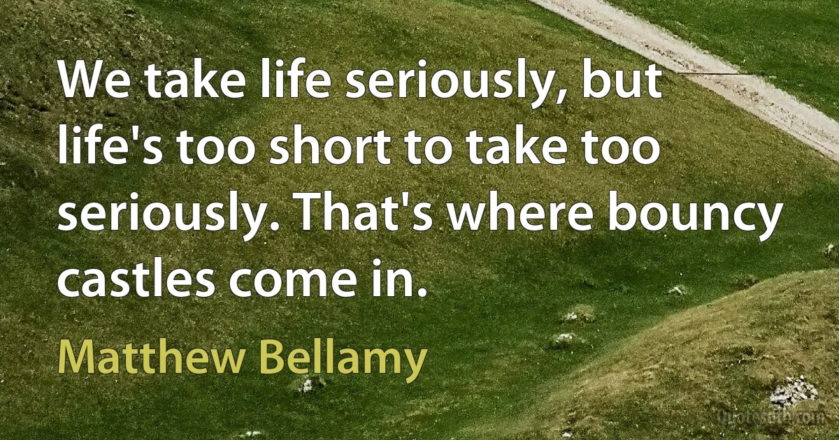 We take life seriously, but life's too short to take too seriously. That's where bouncy castles come in. (Matthew Bellamy)