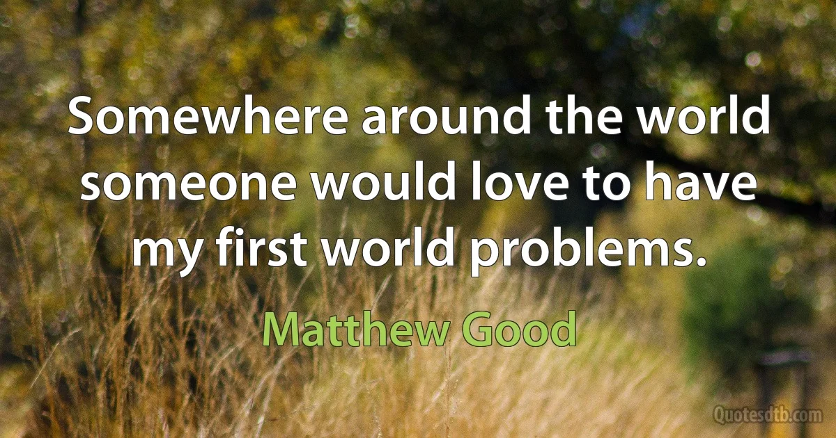 Somewhere around the world someone would love to have my first world problems. (Matthew Good)