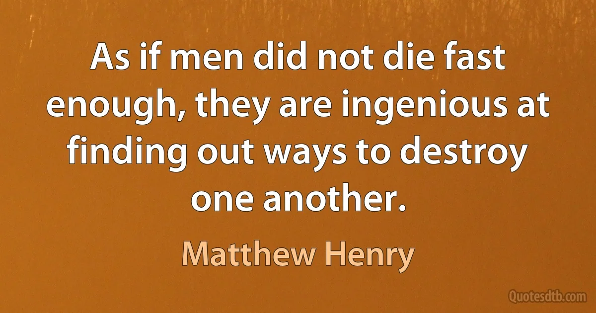 As if men did not die fast enough, they are ingenious at finding out ways to destroy one another. (Matthew Henry)