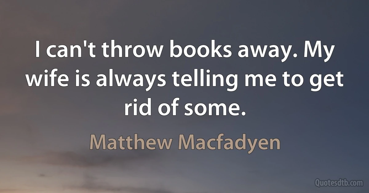 I can't throw books away. My wife is always telling me to get rid of some. (Matthew Macfadyen)