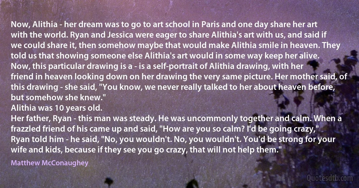 Now, Alithia - her dream was to go to art school in Paris and one day share her art with the world. Ryan and Jessica were eager to share Alithia's art with us, and said if we could share it, then somehow maybe that would make Alithia smile in heaven. They told us that showing someone else Alithia's art would in some way keep her alive.
Now, this particular drawing is a - is a self-portrait of Alithia drawing, with her friend in heaven looking down on her drawing the very same picture. Her mother said, of this drawing - she said, "You know, we never really talked to her about heaven before, but somehow she knew."
Alithia was 10 years old.
Her father, Ryan - this man was steady. He was uncommonly together and calm. When a frazzled friend of his came up and said, "How are you so calm? I'd be going crazy," Ryan told him - he said, "No, you wouldn't. No, you wouldn't. You'd be strong for your wife and kids, because if they see you go crazy, that will not help them." (Matthew McConaughey)