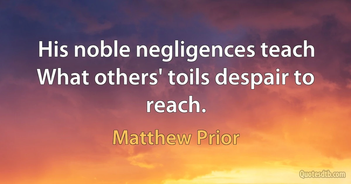 His noble negligences teach
What others' toils despair to reach. (Matthew Prior)