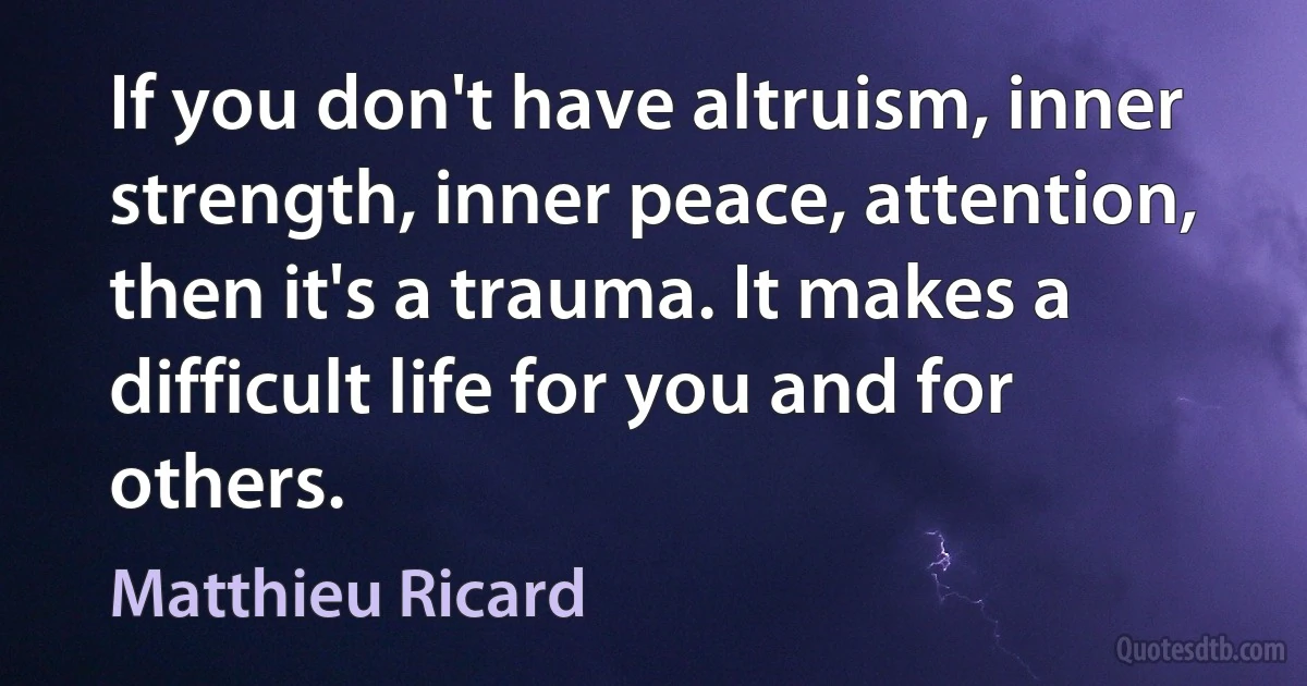 If you don't have altruism, inner strength, inner peace, attention, then it's a trauma. It makes a difficult life for you and for others. (Matthieu Ricard)