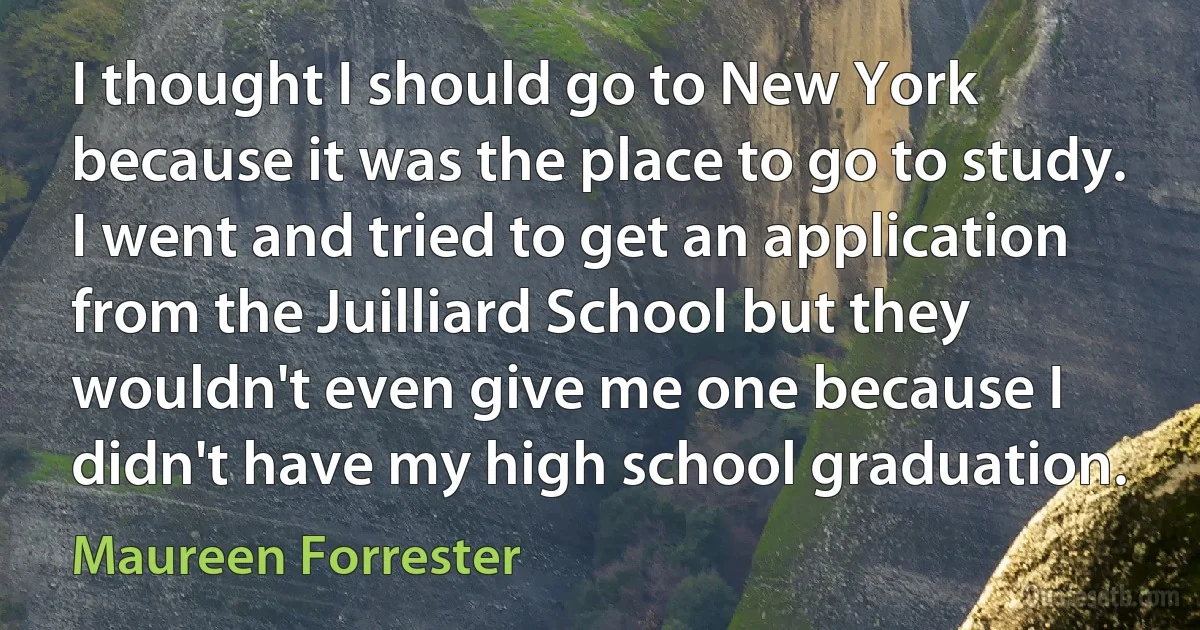 I thought I should go to New York because it was the place to go to study. I went and tried to get an application from the Juilliard School but they wouldn't even give me one because I didn't have my high school graduation. (Maureen Forrester)