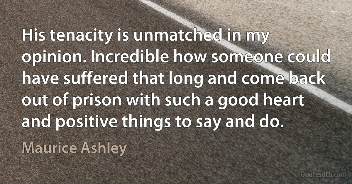 His tenacity is unmatched in my opinion. Incredible how someone could have suffered that long and come back out of prison with such a good heart and positive things to say and do. (Maurice Ashley)