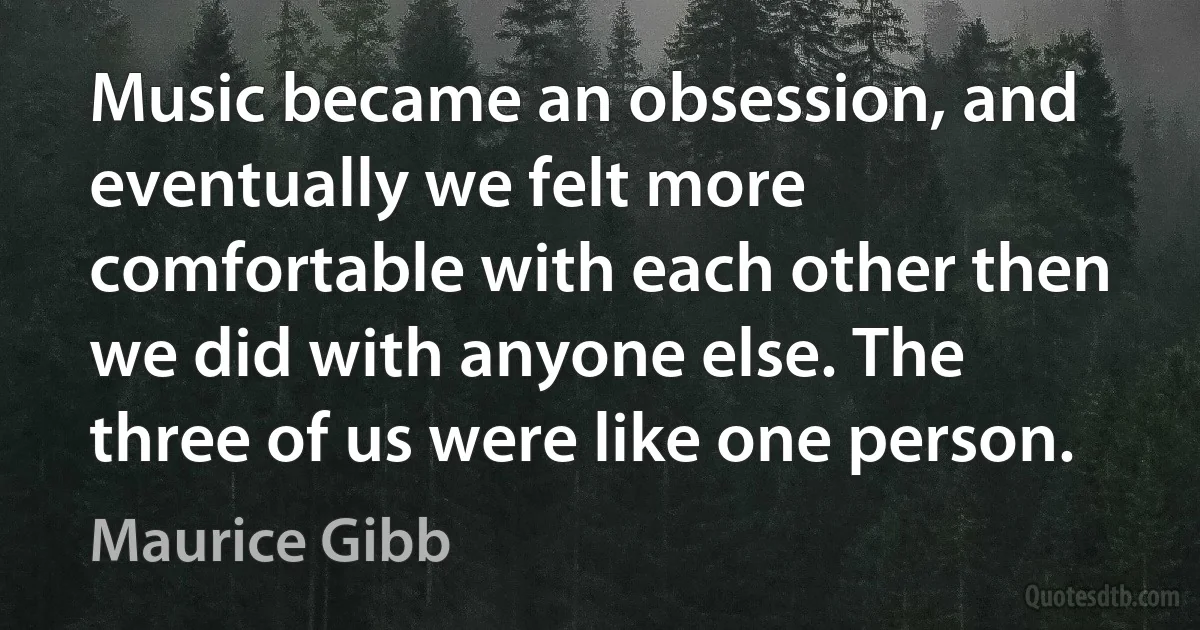 Music became an obsession, and eventually we felt more comfortable with each other then we did with anyone else. The three of us were like one person. (Maurice Gibb)