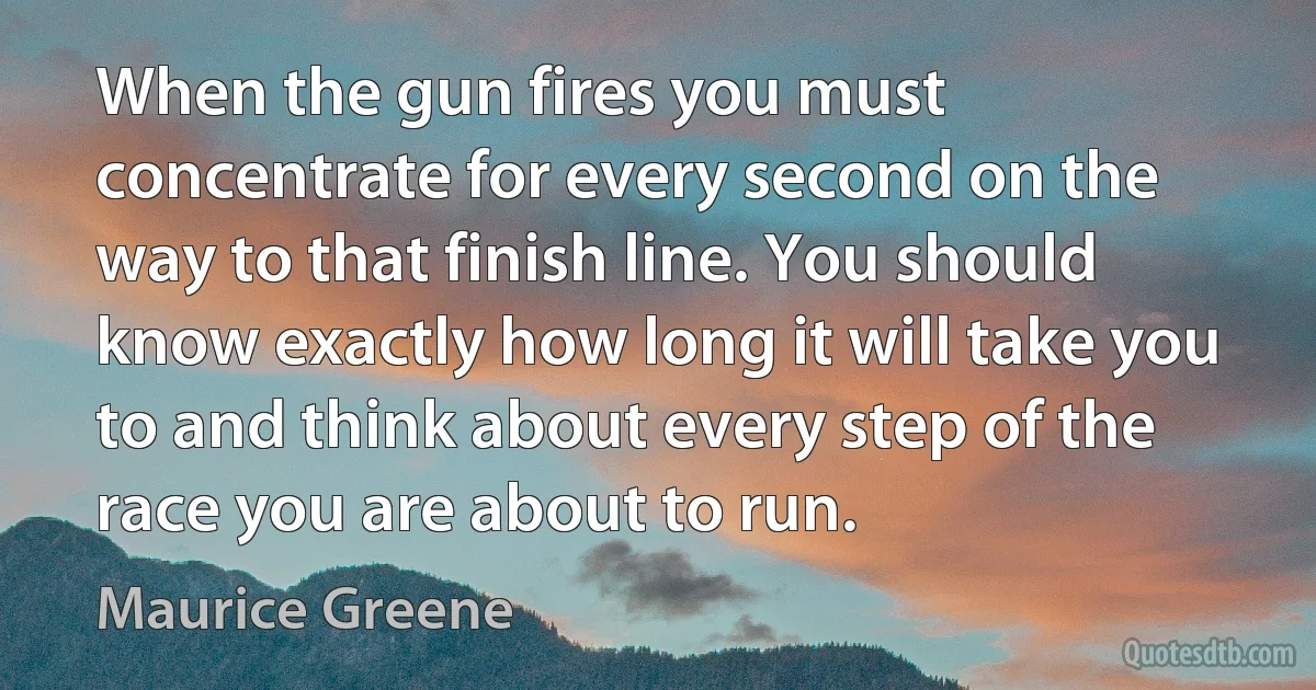 When the gun fires you must concentrate for every second on the way to that finish line. You should know exactly how long it will take you to and think about every step of the race you are about to run. (Maurice Greene)