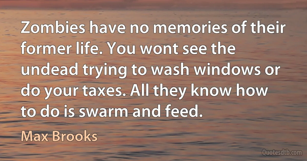 Zombies have no memories of their former life. You wont see the undead trying to wash windows or do your taxes. All they know how to do is swarm and feed. (Max Brooks)