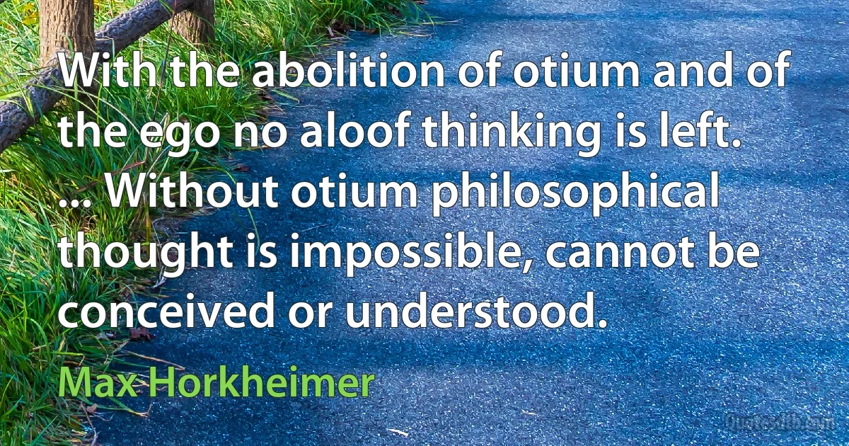 With the abolition of otium and of the ego no aloof thinking is left. ... Without otium philosophical thought is impossible, cannot be conceived or understood. (Max Horkheimer)