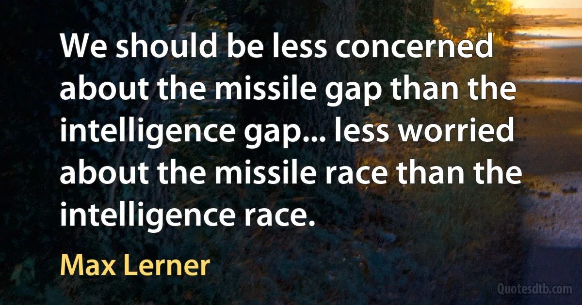 We should be less concerned about the missile gap than the intelligence gap... less worried about the missile race than the intelligence race. (Max Lerner)