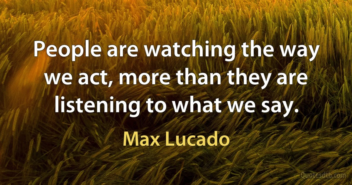 People are watching the way we act, more than they are listening to what we say. (Max Lucado)