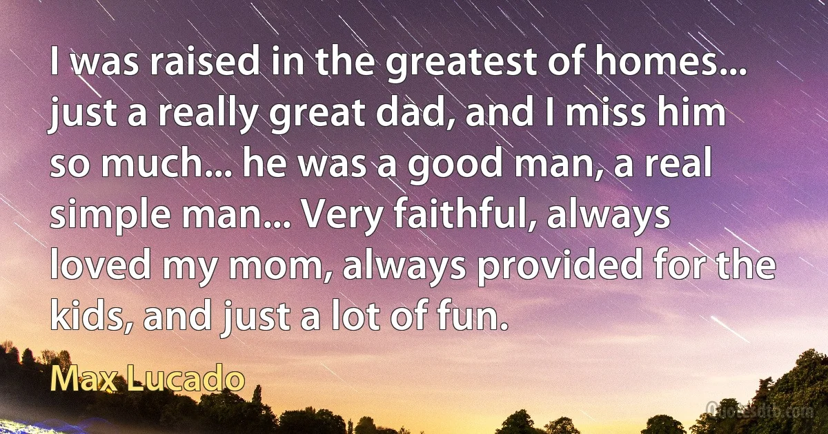 I was raised in the greatest of homes... just a really great dad, and I miss him so much... he was a good man, a real simple man... Very faithful, always loved my mom, always provided for the kids, and just a lot of fun. (Max Lucado)