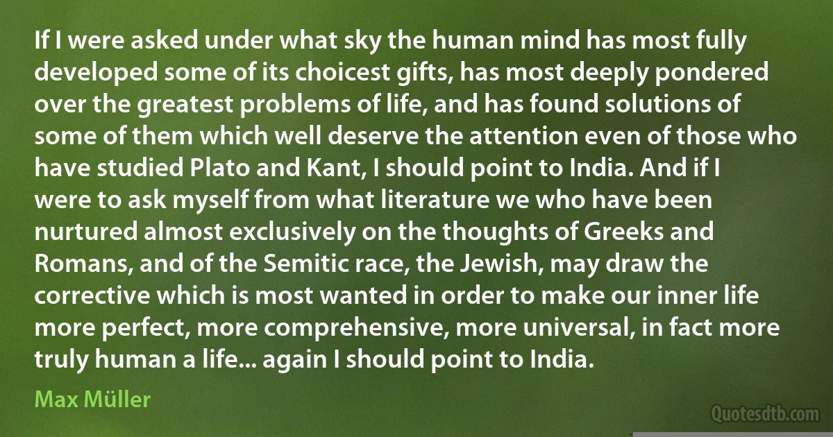 If I were asked under what sky the human mind has most fully developed some of its choicest gifts, has most deeply pondered over the greatest problems of life, and has found solutions of some of them which well deserve the attention even of those who have studied Plato and Kant, I should point to India. And if I were to ask myself from what literature we who have been nurtured almost exclusively on the thoughts of Greeks and Romans, and of the Semitic race, the Jewish, may draw the corrective which is most wanted in order to make our inner life more perfect, more comprehensive, more universal, in fact more truly human a life... again I should point to India. (Max Müller)