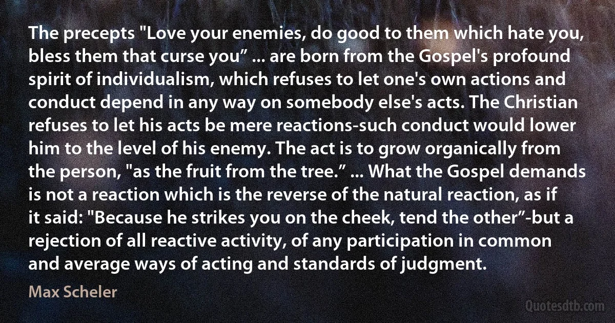 The precepts "Love your enemies, do good to them which hate you, bless them that curse you” ... are born from the Gospel's profound spirit of individualism, which refuses to let one's own actions and conduct depend in any way on somebody else's acts. The Christian refuses to let his acts be mere reactions-such conduct would lower him to the level of his enemy. The act is to grow organically from the person, "as the fruit from the tree.” ... What the Gospel demands is not a reaction which is the reverse of the natural reaction, as if it said: "Because he strikes you on the cheek, tend the other”-but a rejection of all reactive activity, of any participation in common and average ways of acting and standards of judgment. (Max Scheler)