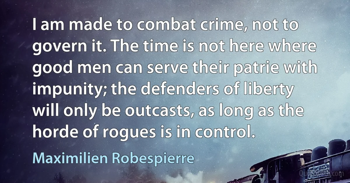 I am made to combat crime, not to govern it. The time is not here where good men can serve their patrie with impunity; the defenders of liberty will only be outcasts, as long as the horde of rogues is in control. (Maximilien Robespierre)