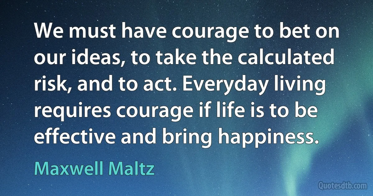 We must have courage to bet on our ideas, to take the calculated risk, and to act. Everyday living requires courage if life is to be effective and bring happiness. (Maxwell Maltz)