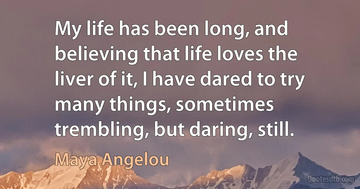 My life has been long, and believing that life loves the liver of it, I have dared to try many things, sometimes trembling, but daring, still. (Maya Angelou)