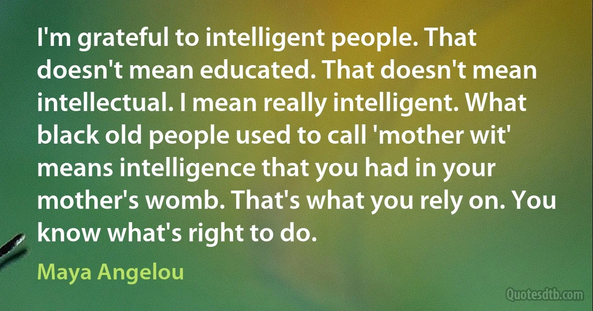 I'm grateful to intelligent people. That doesn't mean educated. That doesn't mean intellectual. I mean really intelligent. What black old people used to call 'mother wit' means intelligence that you had in your mother's womb. That's what you rely on. You know what's right to do. (Maya Angelou)