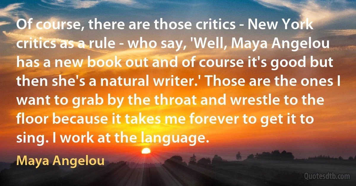 Of course, there are those critics - New York critics as a rule - who say, 'Well, Maya Angelou has a new book out and of course it's good but then she's a natural writer.' Those are the ones I want to grab by the throat and wrestle to the floor because it takes me forever to get it to sing. I work at the language. (Maya Angelou)