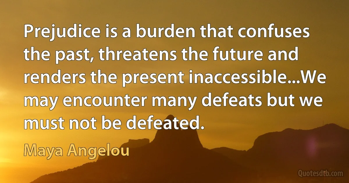 Prejudice is a burden that confuses the past, threatens the future and renders the present inaccessible...We may encounter many defeats but we must not be defeated. (Maya Angelou)