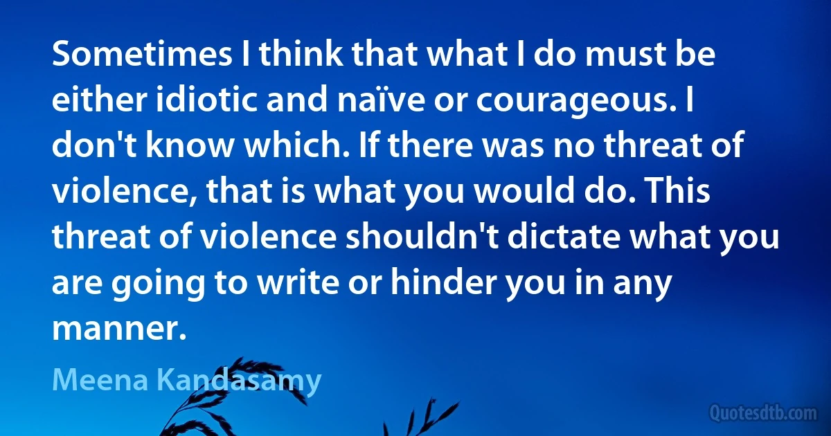 Sometimes I think that what I do must be either idiotic and naïve or courageous. I don't know which. If there was no threat of violence, that is what you would do. This threat of violence shouldn't dictate what you are going to write or hinder you in any manner. (Meena Kandasamy)