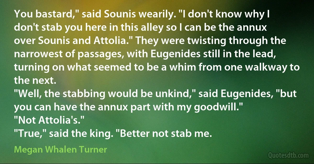 You bastard," said Sounis wearily. "I don't know why I don't stab you here in this alley so I can be the annux over Sounis and Attolia." They were twisting through the narrowest of passages, with Eugenides still in the lead, turning on what seemed to be a whim from one walkway to the next.
"Well, the stabbing would be unkind," said Eugenides, "but you can have the annux part with my goodwill."
"Not Attolia's."
"True," said the king. "Better not stab me. (Megan Whalen Turner)