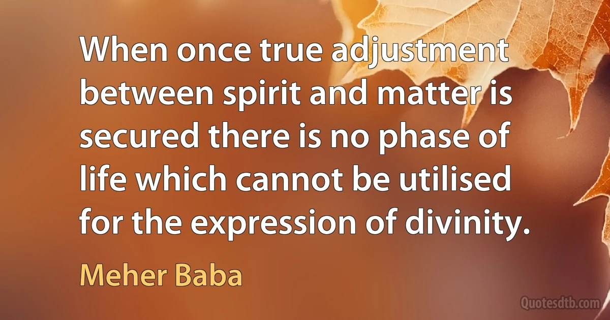 When once true adjustment between spirit and matter is secured there is no phase of life which cannot be utilised for the expression of divinity. (Meher Baba)