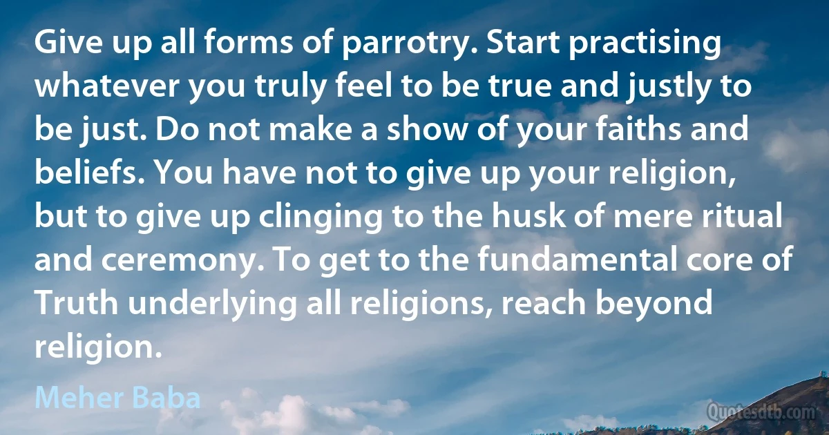 Give up all forms of parrotry. Start practising whatever you truly feel to be true and justly to be just. Do not make a show of your faiths and beliefs. You have not to give up your religion, but to give up clinging to the husk of mere ritual and ceremony. To get to the fundamental core of Truth underlying all religions, reach beyond religion. (Meher Baba)