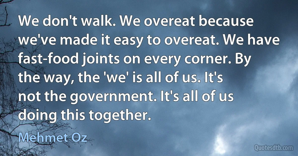 We don't walk. We overeat because we've made it easy to overeat. We have fast-food joints on every corner. By the way, the 'we' is all of us. It's not the government. It's all of us doing this together. (Mehmet Oz)