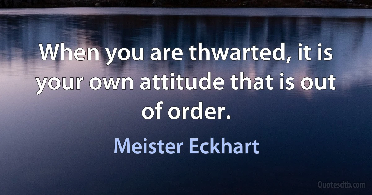 When you are thwarted, it is your own attitude that is out of order. (Meister Eckhart)