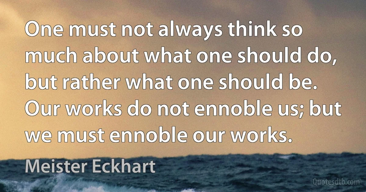 One must not always think so much about what one should do, but rather what one should be. Our works do not ennoble us; but we must ennoble our works. (Meister Eckhart)