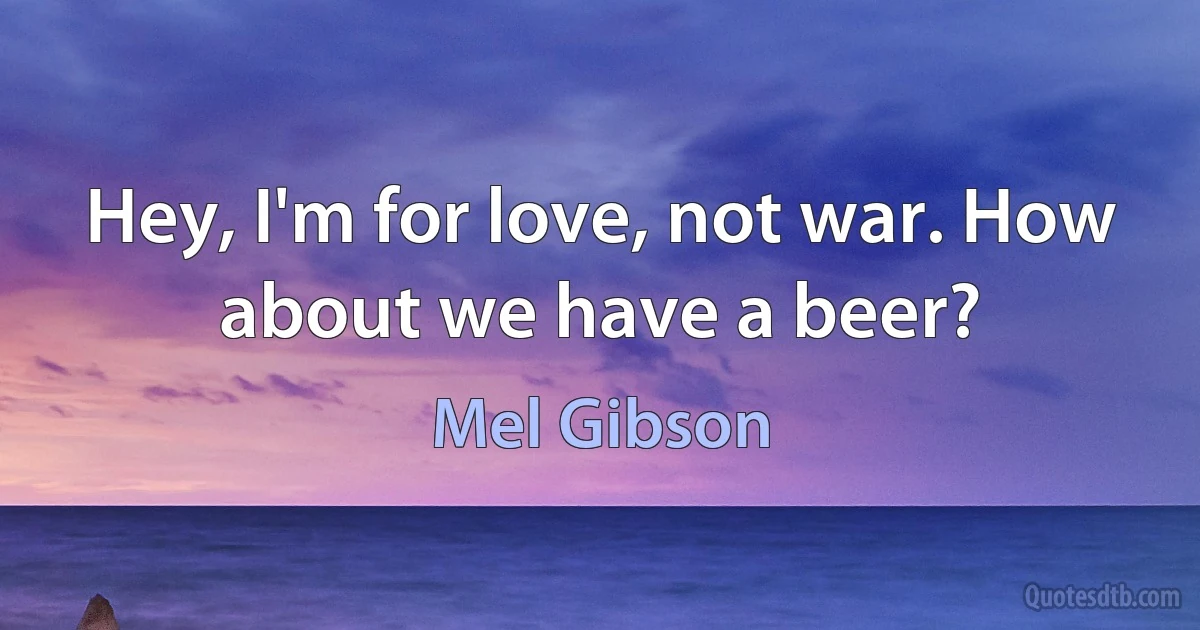 Hey, I'm for love, not war. How about we have a beer? (Mel Gibson)