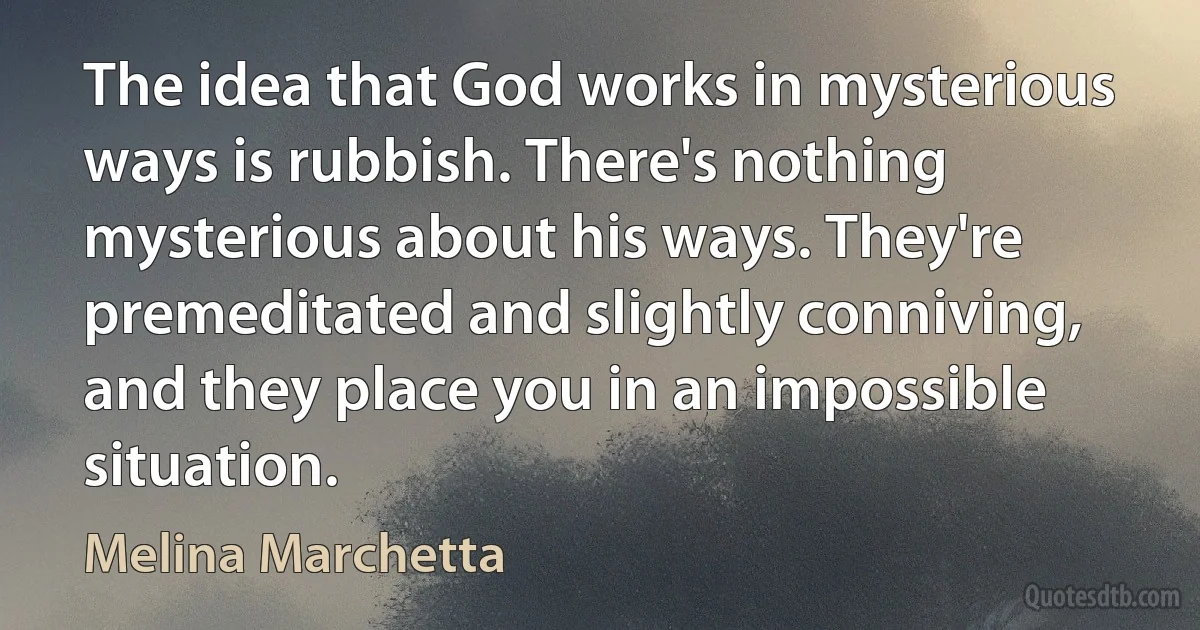 The idea that God works in mysterious ways is rubbish. There's nothing mysterious about his ways. They're premeditated and slightly conniving, and they place you in an impossible situation. (Melina Marchetta)