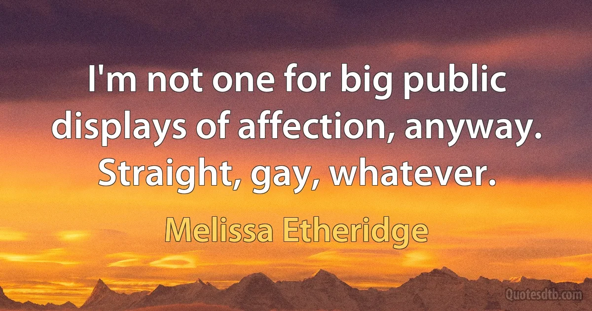 I'm not one for big public displays of affection, anyway. Straight, gay, whatever. (Melissa Etheridge)