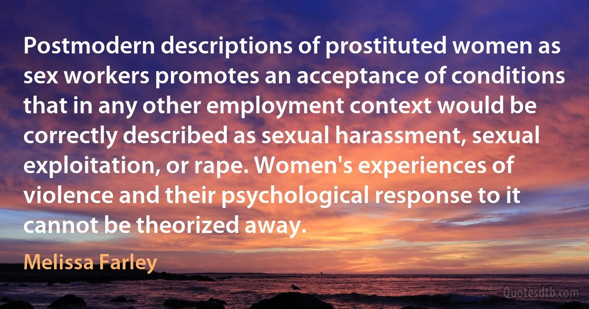 Postmodern descriptions of prostituted women as sex workers promotes an acceptance of conditions that in any other employment context would be correctly described as sexual harassment, sexual exploitation, or rape. Women's experiences of violence and their psychological response to it cannot be theorized away. (Melissa Farley)