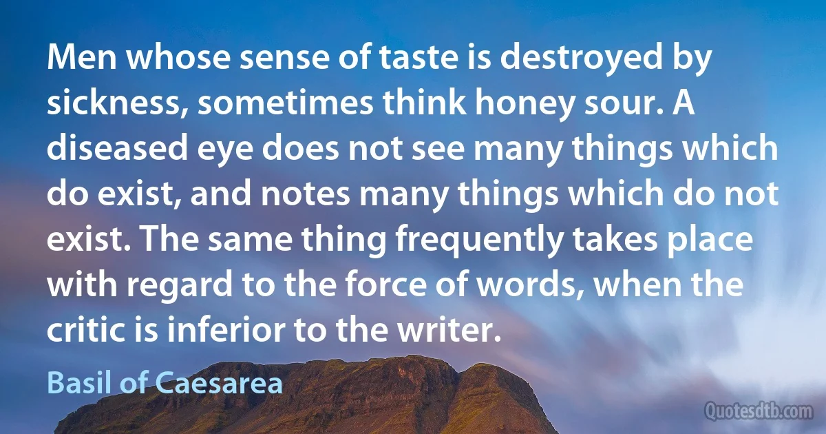 Men whose sense of taste is destroyed by sickness, sometimes think honey sour. A diseased eye does not see many things which do exist, and notes many things which do not exist. The same thing frequently takes place with regard to the force of words, when the critic is inferior to the writer. (Basil of Caesarea)