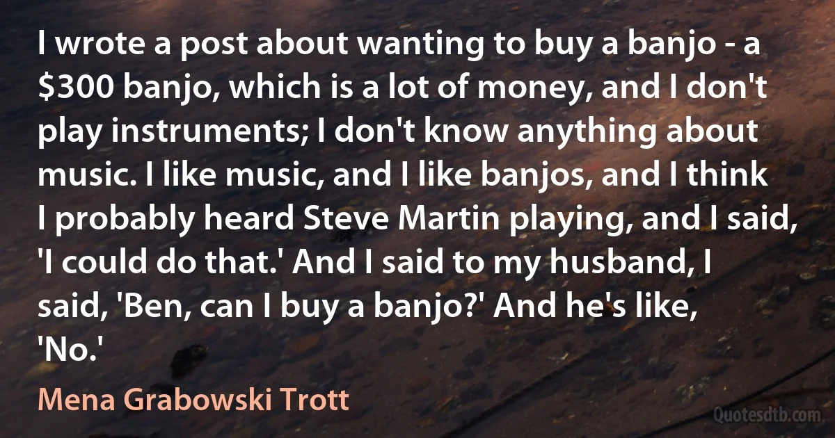 I wrote a post about wanting to buy a banjo - a $300 banjo, which is a lot of money, and I don't play instruments; I don't know anything about music. I like music, and I like banjos, and I think I probably heard Steve Martin playing, and I said, 'I could do that.' And I said to my husband, I said, 'Ben, can I buy a banjo?' And he's like, 'No.' (Mena Grabowski Trott)