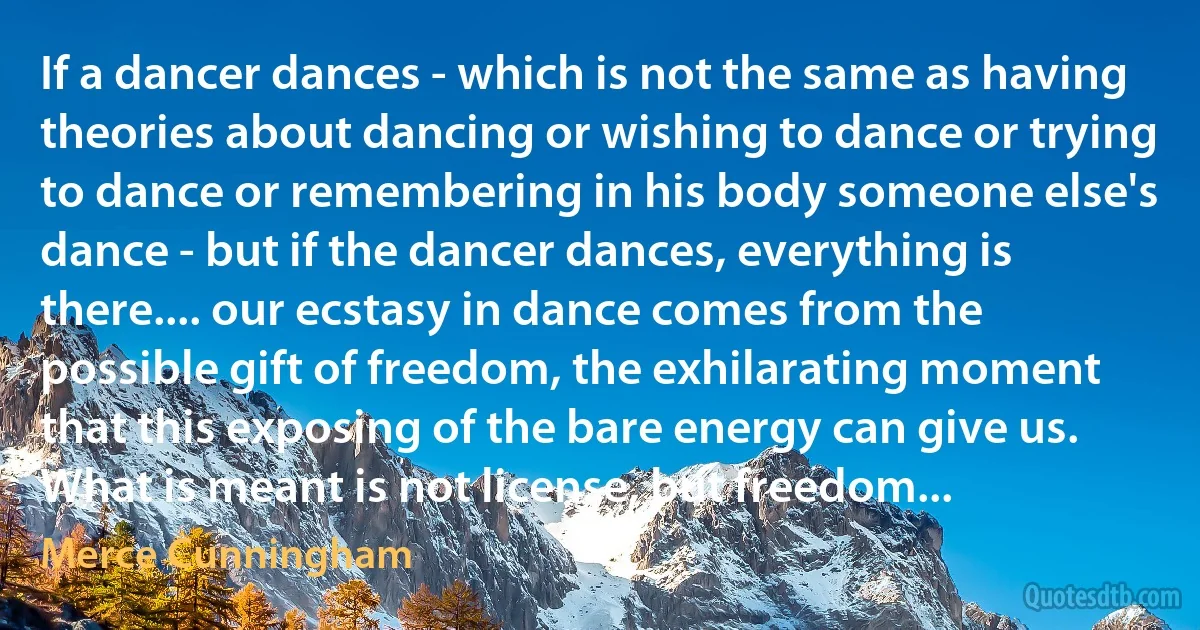 If a dancer dances - which is not the same as having theories about dancing or wishing to dance or trying to dance or remembering in his body someone else's dance - but if the dancer dances, everything is there.... our ecstasy in dance comes from the possible gift of freedom, the exhilarating moment that this exposing of the bare energy can give us. What is meant is not license, but freedom... (Merce Cunningham)