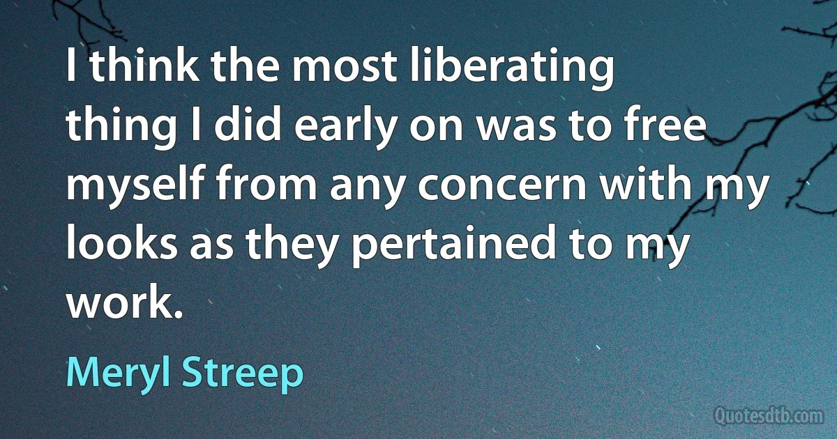 I think the most liberating thing I did early on was to free myself from any concern with my looks as they pertained to my work. (Meryl Streep)