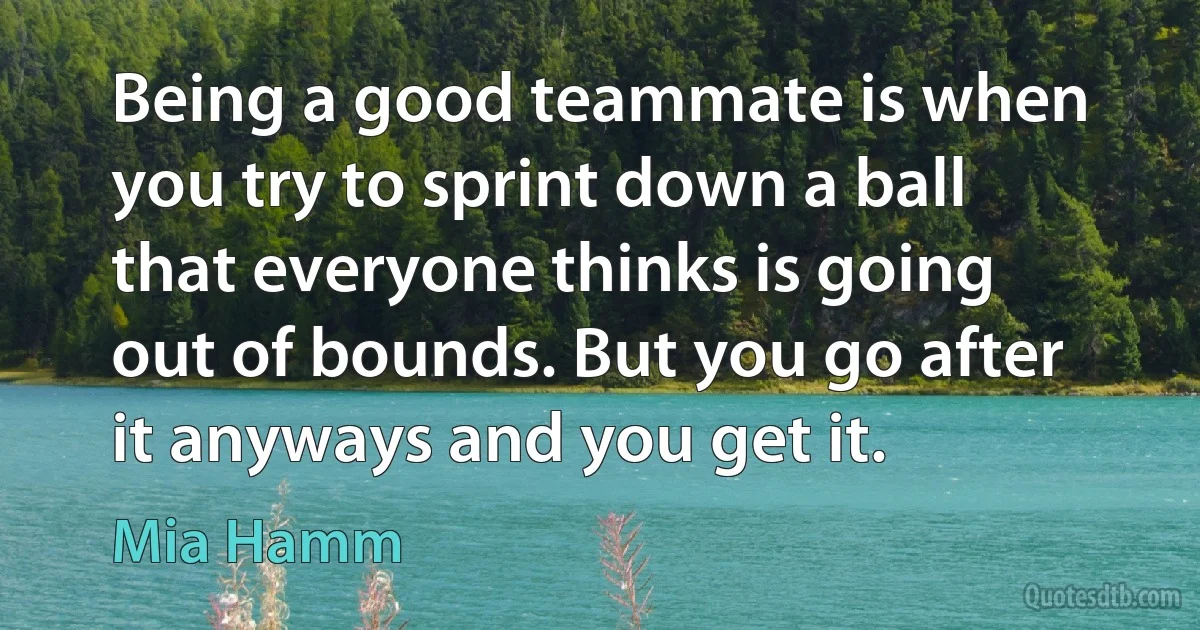 Being a good teammate is when you try to sprint down a ball that everyone thinks is going out of bounds. But you go after it anyways and you get it. (Mia Hamm)