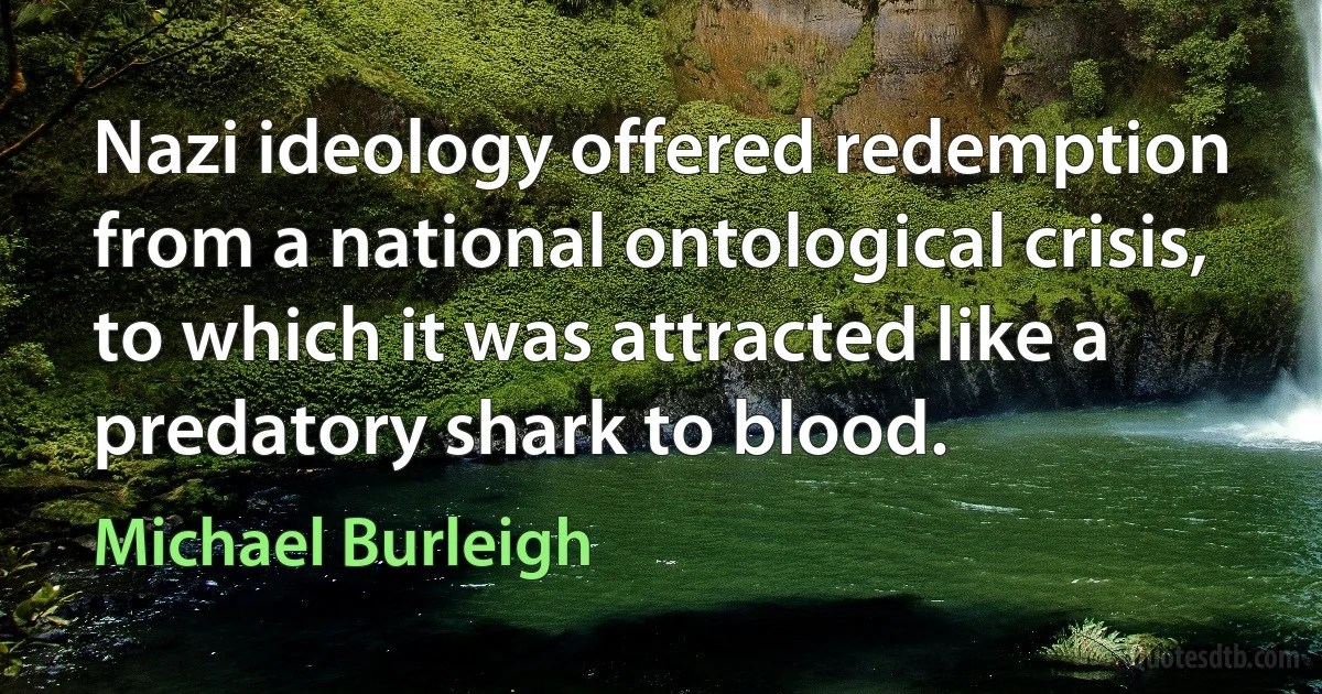 Nazi ideology offered redemption from a national ontological crisis, to which it was attracted like a predatory shark to blood. (Michael Burleigh)