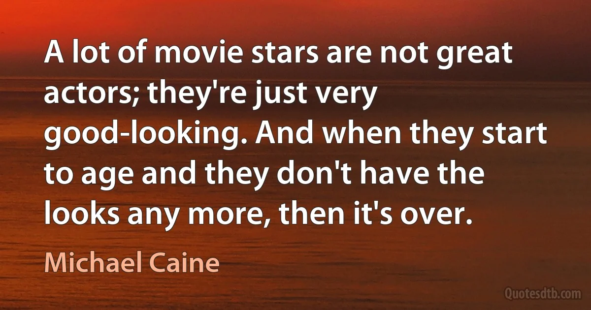 A lot of movie stars are not great actors; they're just very good-looking. And when they start to age and they don't have the looks any more, then it's over. (Michael Caine)