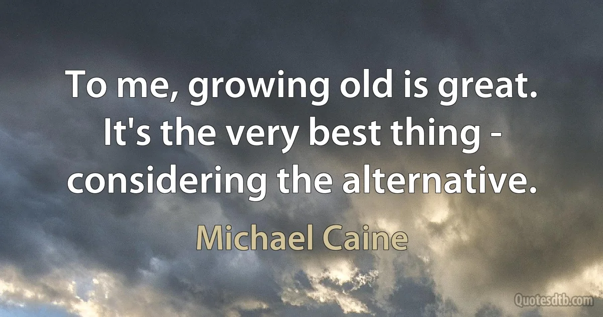 To me, growing old is great. It's the very best thing - considering the alternative. (Michael Caine)