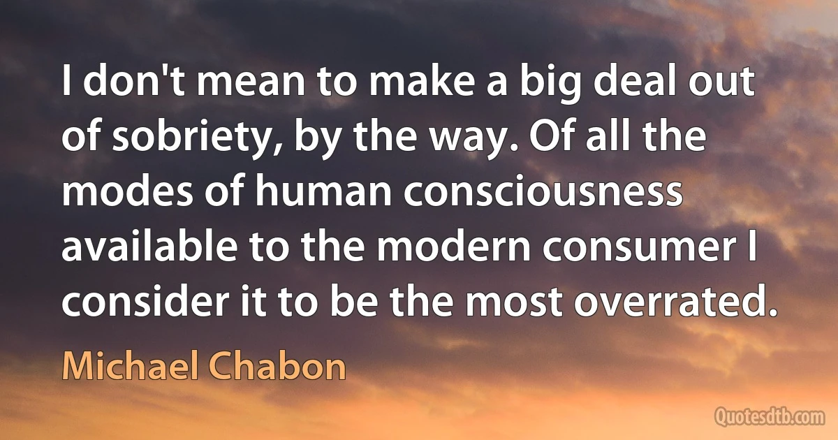 I don't mean to make a big deal out of sobriety, by the way. Of all the modes of human consciousness available to the modern consumer I consider it to be the most overrated. (Michael Chabon)