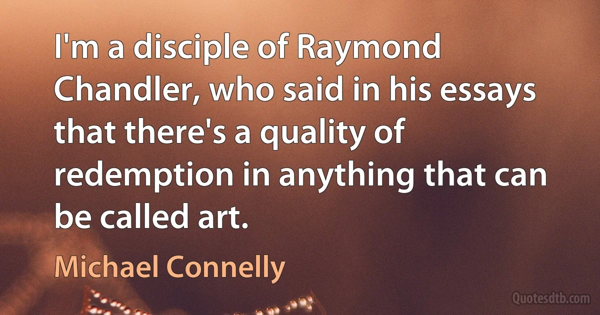 I'm a disciple of Raymond Chandler, who said in his essays that there's a quality of redemption in anything that can be called art. (Michael Connelly)