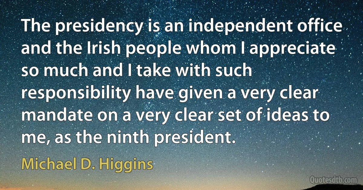 The presidency is an independent office and the Irish people whom I appreciate so much and I take with such responsibility have given a very clear mandate on a very clear set of ideas to me, as the ninth president. (Michael D. Higgins)