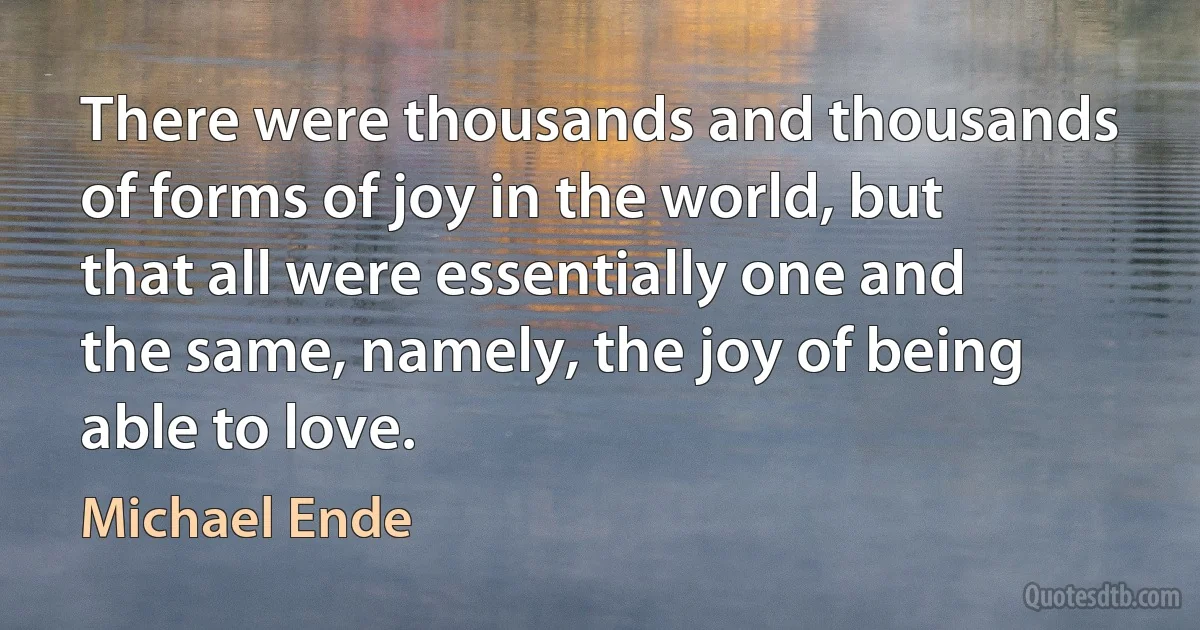 There were thousands and thousands of forms of joy in the world, but that all were essentially one and the same, namely, the joy of being able to love. (Michael Ende)