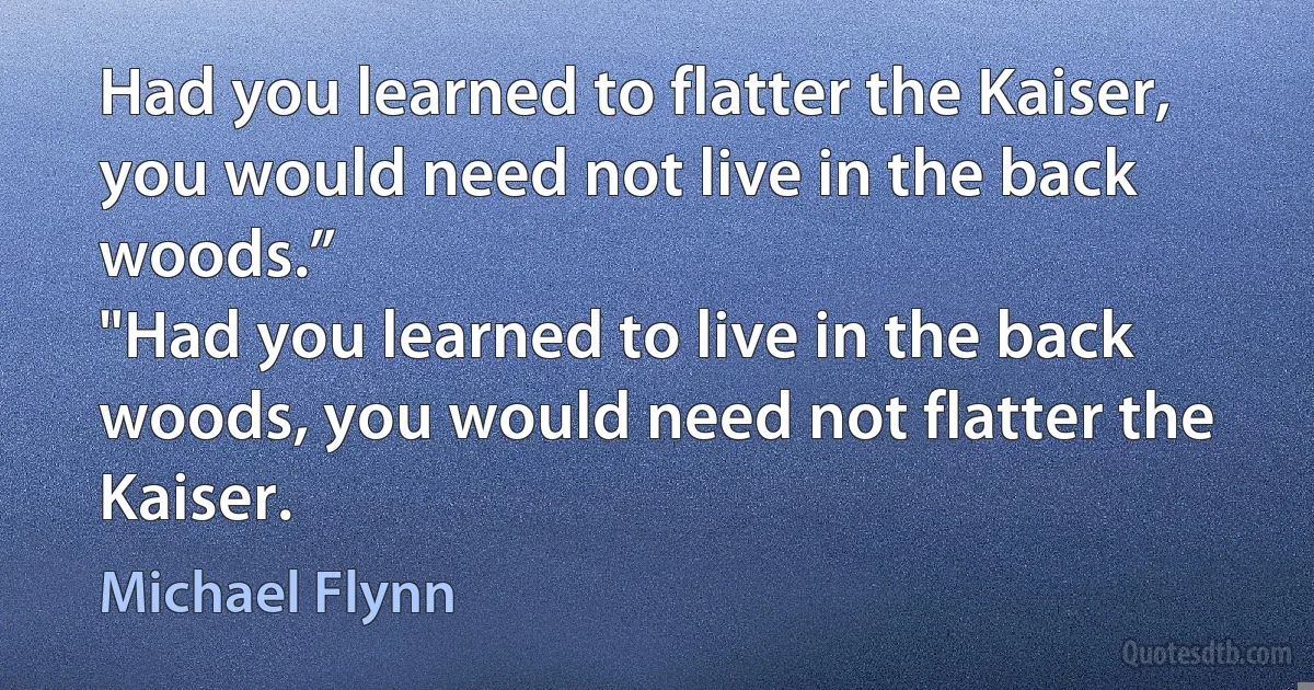 Had you learned to flatter the Kaiser, you would need not live in the back woods.”
"Had you learned to live in the back woods, you would need not flatter the Kaiser. (Michael Flynn)