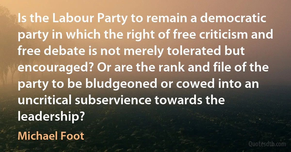 Is the Labour Party to remain a democratic party in which the right of free criticism and free debate is not merely tolerated but encouraged? Or are the rank and file of the party to be bludgeoned or cowed into an uncritical subservience towards the leadership? (Michael Foot)