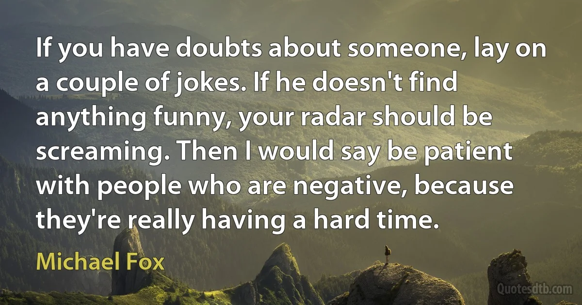 If you have doubts about someone, lay on a couple of jokes. If he doesn't find anything funny, your radar should be screaming. Then I would say be patient with people who are negative, because they're really having a hard time. (Michael Fox)